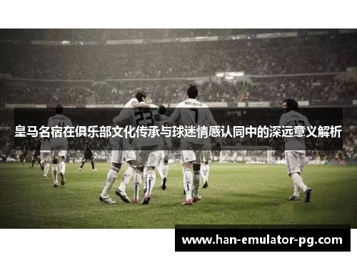 皇马名宿在俱乐部文化传承与球迷情感认同中的深远意义解析