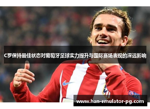 C罗保持最佳状态对葡萄牙足球实力提升与国际赛场表现的深远影响