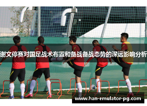谢文停赛对国足战术布置和备战备战态势的深远影响分析