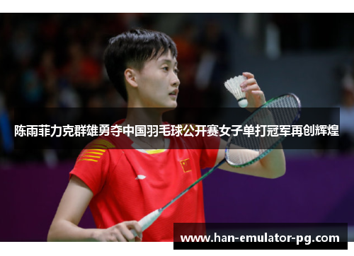 陈雨菲力克群雄勇夺中国羽毛球公开赛女子单打冠军再创辉煌