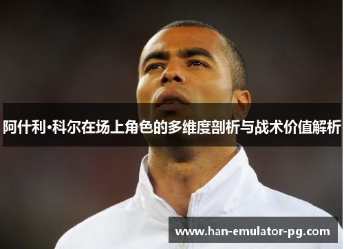 阿什利·科尔在场上角色的多维度剖析与战术价值解析 阿什利·科尔在场上角色的多维度剖析与战术价值解析