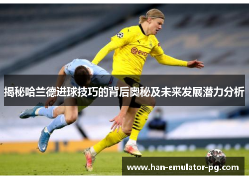 揭秘哈兰德进球技巧的背后奥秘及未来发展潜力分析