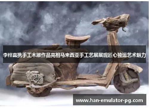 李梓嘉携手工木雕作品亮相马来西亚手工艺展展现匠心独运艺术魅力