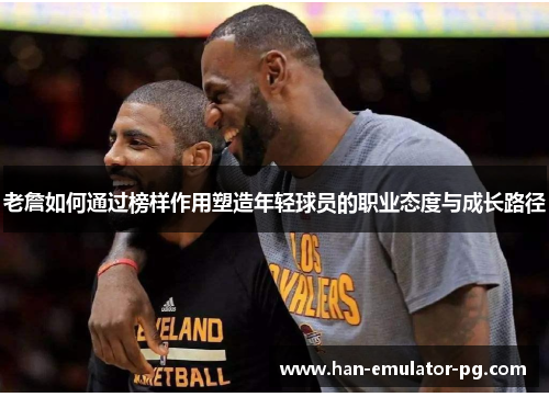 老詹如何通过榜样作用塑造年轻球员的职业态度与成长路径