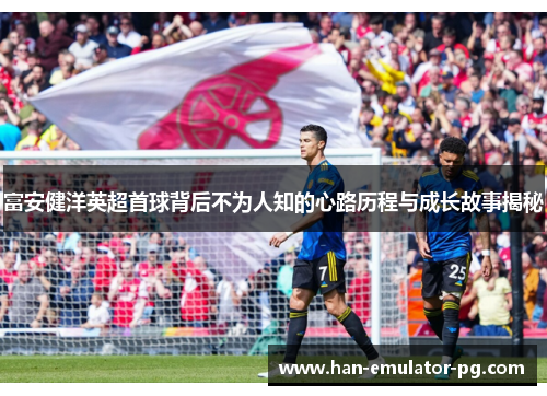 富安健洋英超首球背后不为人知的心路历程与成长故事揭秘