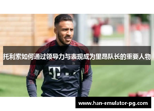 托利索如何通过领导力与表现成为里昂队长的重要人物