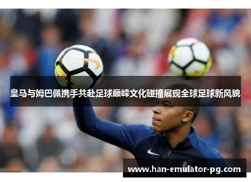 皇马与姆巴佩携手共赴足球巅峰文化碰撞展现全球足球新风貌 皇马与姆巴佩携手共赴足球巅峰文化碰撞展现全球足球新风貌