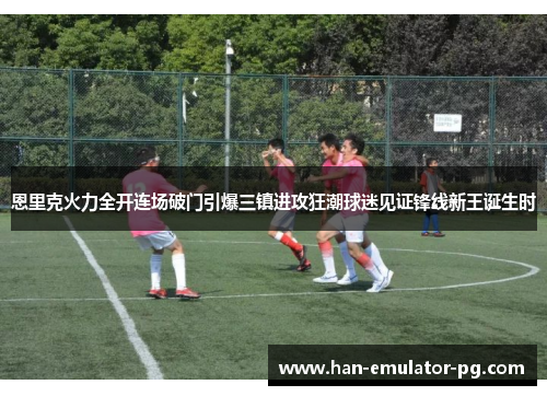 恩里克火力全开连场破门引爆三镇进攻狂潮球迷见证锋线新王诞生时
