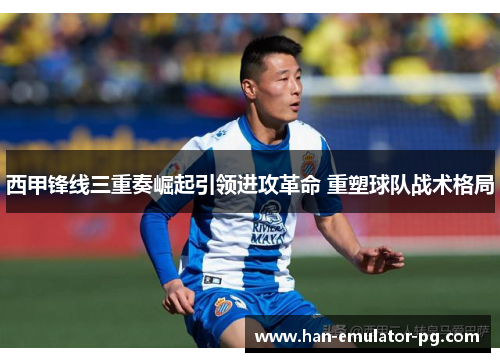 西甲锋线三重奏崛起引领进攻革命 重塑球队战术格局