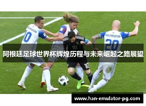 阿根廷足球世界杯辉煌历程与未来崛起之路展望