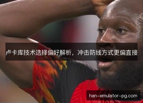 卢卡库技术选择偏好解析,冲击防线方式更偏直接 卢卡库技术选择偏好解析,冲击防线方式更偏直接