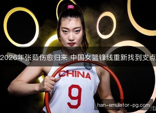 2026年张茹伤愈归来 中国女篮锋线重新找到支点